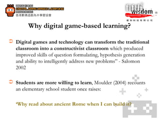 Why digital game-based learning? Digital games and technology can transform the traditional classroom into a constructivist classroom  which produced improved skills of question formulating, hypothesis generation and ability to intelligently address new problems” - Salomon 2002 Students are more willing to learn , Moulder (2004) recounts an elementary school student once raises: ‘ Why read about ancient Rome when I can build it? 