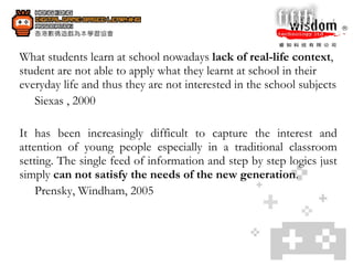What students learn at school nowadays  lack of real-life context , student are not able to apply what they learnt at school in their everyday life and thus they are not interested in the school subjects Siexas , 2000 It has been increasingly difficult to capture the interest and attention of young people especially in a traditional classroom setting. The single feed of information and step by step logics just simply  can not satisfy the needs of the new generation .  Prensky, Windham, 2005 