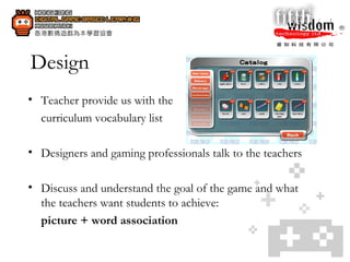 Design Teacher provide us with the  curriculum vocabulary list  Designers and gaming professionals talk to the teachers Discuss and understand the goal of the game and what the teachers want students to achieve: picture + word association  