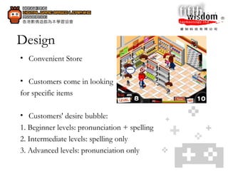 Design Convenient Store Customers come in looking  for specific items  Customers' desire bubble: 1. Beginner levels: pronunciation + spelling 2. Intermediate levels: spelling only 3. Advanced levels: pronunciation only 