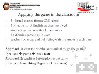Applying the game in the classroom 5  form 1 classes from a CMI school 104 students , 5 English teachers involved students are given netbook computers 15-20 mins game play in class teachers do recap and debriefing with the students each time  Approach 1:  learn the vocabularies only through the game (pre-test    game    post-test) Approach 2:  teaching before playing the game (pre-test    teaching   game    post-test) 
