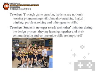 Teacher : 'Through game creation, students are not only learning programming skills, but also creativity, logical thinking, problem solving and other generic skills.' Teacher : 'Students are eager to ask each other' opinions during the design process, they are learning together and their communication and co-operative skills are improved!' 