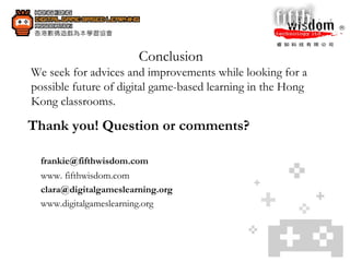 Conclusion  We seek for advices and improvements while looking for a possible future of digital game-based learning in the Hong Kong classrooms. Thank you! Question or comments? [email_address]   www. fifthwisdom.com  clara@digitalgameslearning.org  www.digitalgameslearning.org  