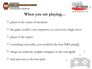 When you are playing…   player is the center of attention the game world is very responsive to your every single move  player is the expert everything is possible, you would be the best NBA player things are relatively simpler compares to the real world  trial and error is the best plan 