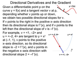 Directional Derivatives and the Gradient
                                                               y = f(x)
Given a differentiable point p on the
                                                        p
curve y = f(x) and a tangent vector v at p,
depending whether v points up or down,
we obtain two possible directional slopes for v.
If v points to the right in the positive x–axis direction
then its directional slope is f '(x), and if v points to the
left then the directional slope of v is –f '(x).
For example, v = <1, –2> and           u = <–2, 4>           y=x   2

u = <–2, 4> are tangent to y = x    2

at (–1, 1), v points to the positive
x–axis direction, so its directional
slope is –2 = f '(x), and u points in
                                                                  x
the negative x–axis direction with
directional slope 2 = –f '(x).                     v = <1, –2>
 