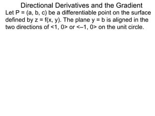 Directional Derivatives and the Gradient
Let P = (a, b, c) be a differentiable point on the surface
defined by z = f(x, y). The plane y = b is aligned in the
two directions of <1, 0> or <–1, 0> on the unit circle.
 