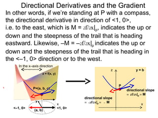 Directional Derivatives and the Gradient
In other words, if we’re standing at P with a compass,
the directional derivative in direction of <1, 0>,
i.e. to the east, which is M = df/dx|p, indicates the up or
down and the steepness of the trail that is heading
eastward. Likewise, –M = –df/dx|p indicates the up or
down and the steepness of the trail that is heading in
the <–1, 0> direction or to the west.
      In the x–axis direction
                                                            z            y=b
                     z = f(x, y)


                                                                P
               P=(a, b, c)
                                                                    directional slope
                                                                    = df/dx|p = M
                                            directional slope
                 y                          = –df/dx|p = – M
                                   x                                        x
   <–1, 0>                         <1, 0>
                (a, b)
 