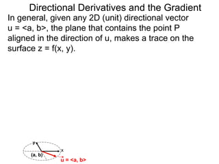 Directional Derivatives and the Gradient
In general, given any 2D (unit) directional vector
u = <a, b>, the plane that contains the point P
aligned in the direction of u, makes a trace on the
surface z = f(x, y).




      y
               x
      (a, b)
               u = <a, b>
 