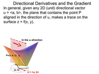 Directional Derivatives and the Gradient
In general, given any 2D (unit) directional vector
u = <a, b>, the plane that contains the point P
aligned in the direction of u, makes a trace on the
surface z = f(x, y).



                  In the u–direction




 P=(a, b, c)



          y
                       x
         (a, b)
                      u = <a, b>
 