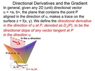 Directional Derivatives and the Gradient
In general, given any 2D (unit) directional vector
u = <a, b>, the plane that contains the point P
aligned in the direction of u, makes a trace on the
surface z = f(x, y). We define the directional derivative
in the direction of u at P, denoted as D u(P), to be the
directional slope of any vector tangent at P
in the direction u.
                  In the u–direction




 P=(a, b, c)



          y
                       x
         (a, b)
                      u = <a, b>
 