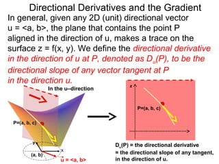Directional Derivatives and the Gradient
In general, given any 2D (unit) directional vector
u = <a, b>, the plane that contains the point P
aligned in the direction of u, makes a trace on the
surface z = f(x, y). We define the directional derivative
in the direction of u at P, denoted as D u(P), to be the
directional slope of any vector tangent at P
in the direction u.               z
                  In the u–direction


                                               P=(a, b, c)


 P=(a, b, c)



          y
                                       Du(P) = the directional derivative
                       x
         (a, b)                        = the directional slope of any tangent,
                      u = <a, b>       in the direction of u.
 
