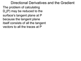 Directional Derivatives and the Gradient
The problem of calculating
Du(P) may be reduced to the
surface’s tangent plane at P
because the tangent plane
itself consists of all the tangent
vectors to all the traces at P
 
