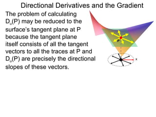 Directional Derivatives and the Gradient
The problem of calculating
Du(P) may be reduced to the
surface’s tangent plane at P
because the tangent plane
                                      P
itself consists of all the tangent
vectors to all the traces at P and
Du(P) are precisely the directional       x

slopes of these vectors.
 