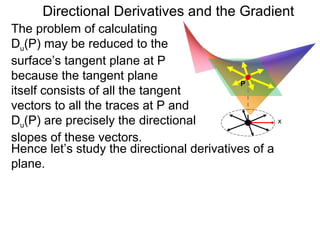 Directional Derivatives and the Gradient
The problem of calculating
Du(P) may be reduced to the
surface’s tangent plane at P
because the tangent plane
                                            P
itself consists of all the tangent
vectors to all the traces at P and
Du(P) are precisely the directional                  x

slopes of these vectors.
Hence let’s study the directional derivatives of a
plane.
 