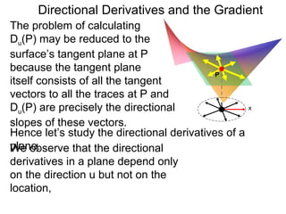 Directional Derivatives and the Gradient
The problem of calculating
Du(P) may be reduced to the
surface’s tangent plane at P
because the tangent plane
                                            P
itself consists of all the tangent
vectors to all the traces at P and
Du(P) are precisely the directional                  x

slopes of these vectors.
Hence let’s study the directional derivatives of a
plane.
We observe that the directional
derivatives in a plane depend only
on the direction u but not on the
location,
 