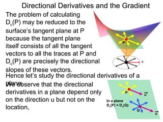 Directional Derivatives and the Gradient
The problem of calculating
Du(P) may be reduced to the
surface’s tangent plane at P
because the tangent plane
                                               P
itself consists of all the tangent
vectors to all the traces at P and
Du(P) are precisely the directional                    x

slopes of these vectors.
Hence let’s study the directional derivatives of a
plane.
We observe that the directional
derivatives in a plane depend only               P
                                                           u
on the direction u but not on the    In a plane
                                     D (P) = D (Q)
location,                               u    u

                                                   Q
                                                               u
 