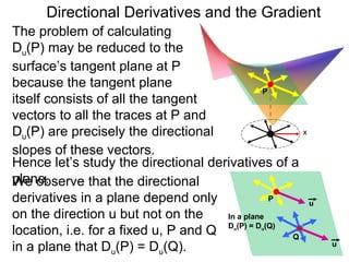 Directional Derivatives and the Gradient
The problem of calculating
Du(P) may be reduced to the
surface’s tangent plane at P
because the tangent plane
                                                P
itself consists of all the tangent
vectors to all the traces at P and
Du(P) are precisely the directional                     x

slopes of these vectors.
Hence let’s study the directional derivatives of a
plane.
We observe that the directional
derivatives in a plane depend only                P
                                                            u
on the direction u but not on the     In a plane
location, i.e. for a fixed u, P and Q D (P) = D (Q) Q
                                        u     u



in a plane that Du(P) = Du(Q).                                  u
 