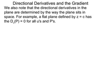 Directional Derivatives and the Gradient
We also note that the directional derivatives in the
plane are determined by the way the plane sits in
space. For example, a flat plane defined by z = c has
the Du(P) = 0 for all u's and P's.
 
