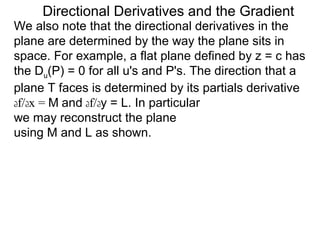 Directional Derivatives and the Gradient
We also note that the directional derivatives in the
plane are determined by the way the plane sits in
space. For example, a flat plane defined by z = c has
the Du(P) = 0 for all u's and P's. The direction that a
plane T faces is determined by its partials derivative
df/dx = M and df/dy = L. In particular
we may reconstruct the plane
using M and L as shown.
 