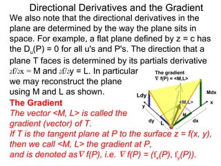 Directional Derivatives and the Gradient
We also note that the directional derivatives in the
plane are determined by the way the plane sits in
space. For example, a flat plane defined by z = c has
the Du(P) = 0 for all u's and P's. The direction that a
plane T faces is determined by its partials derivative
df/dx = M and df/dy = L. In particular       The gradient
                                             ∇ f(P) = <M,L>
we may reconstruct the plane
using M and L as shown.               Ldy
                                                                Mdx

The Gradient                            y
                                                        <M,L>    x

The vector <M, L> is called the                          M
                                          dy                 dx
gradient (vector) of T.                        L

If T is the tangent plane at P to the surface z = f(x, y),
then we call <M, L> the gradient at P,
and is denoted as∇ f(P), i.e. ∇ f(P) = (fx(P), fy(P)).
 