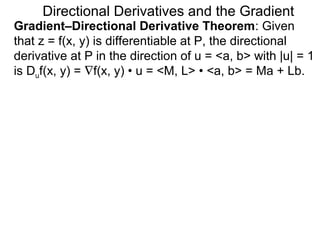 Directional Derivatives and the Gradient
Gradient–Directional Derivative Theorem: Given
that z = f(x, y) is differentiable at P, the directional
derivative at P in the direction of u = <a, b> with |u| = 1
is Duf(x, y) = ∇f(x, y) • u = <M, L> • <a, b> = Ma + Lb.
 