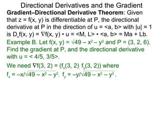 Directional Derivatives and the Gradient
Gradient–Directional Derivative Theorem: Given
that z = f(x, y) is differentiable at P, the directional
derivative at P in the direction of u = <a, b> with |u| = 1
is Duf(x, y) = ∇f(x, y) • u = <M, L> • <a, b> = Ma + Lb.
Example B. Let f(x, y) = √49 – x2 – y2 and P = (3, 2, 6).
Find the gradient at P, and the directional derivative
with u = < 4/5, 3/5>.
We need ∇f(3, 2) = (fx(3, 2), fy(3, 2)) where
fx = –x/√49 – x2 – y2, fy = –y/√49 – x2 – y2 .
 