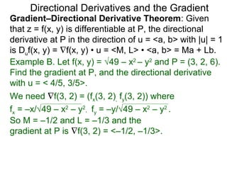 Directional Derivatives and the Gradient
Gradient–Directional Derivative Theorem: Given
that z = f(x, y) is differentiable at P, the directional
derivative at P in the direction of u = <a, b> with |u| = 1
is Duf(x, y) = ∇f(x, y) • u = <M, L> • <a, b> = Ma + Lb.
Example B. Let f(x, y) = √49 – x2 – y2 and P = (3, 2, 6).
Find the gradient at P, and the directional derivative
with u = < 4/5, 3/5>.
We need ∇f(3, 2) = (fx(3, 2), fy(3, 2)) where
fx = –x/√49 – x2 – y2, fy = –y/√49 – x2 – y2 .
So M = –1/2 and L = –1/3 and the
gradient at P is ∇f(3, 2) = <–1/2, –1/3>.
 