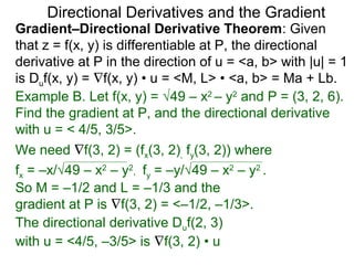 Directional Derivatives and the Gradient
Gradient–Directional Derivative Theorem: Given
that z = f(x, y) is differentiable at P, the directional
derivative at P in the direction of u = <a, b> with |u| = 1
is Duf(x, y) = ∇f(x, y) • u = <M, L> • <a, b> = Ma + Lb.
Example B. Let f(x, y) = √49 – x2 – y2 and P = (3, 2, 6).
Find the gradient at P, and the directional derivative
with u = < 4/5, 3/5>.
We need ∇f(3, 2) = (fx(3, 2), fy(3, 2)) where
fx = –x/√49 – x2 – y2, fy = –y/√49 – x2 – y2 .
So M = –1/2 and L = –1/3 and the
gradient at P is ∇f(3, 2) = <–1/2, –1/3>.
The directional derivative Duf(2, 3)
with u = <4/5, –3/5> is ∇f(3, 2) • u
 