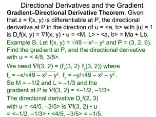 Directional Derivatives and the Gradient
Gradient–Directional Derivative Theorem: Given
that z = f(x, y) is differentiable at P, the directional
derivative at P in the direction of u = <a, b> with |u| = 1
is Duf(x, y) = ∇f(x, y) • u = <M, L> • <a, b> = Ma + Lb.
Example B. Let f(x, y) = √49 – x2 – y2 and P = (3, 2, 6).
Find the gradient at P, and the directional derivative
with u = < 4/5, 3/5>.
We need ∇f(3, 2) = (fx(3, 2), fy(3, 2)) where
fx = –x/√49 – x2 – y2, fy = –y/√49 – x2 – y2 .
So M = –1/2 and L = –1/3 and the
gradient at P is ∇f(3, 2) = <–1/2, –1/3>.
The directional derivative Duf(2, 3)
with u = <4/5, –3/5> is ∇f(3, 2) • u
= <–1/2, –1/3> • <4/5, –3/5> = –1/5.
 