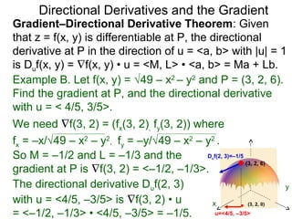 Directional Derivatives and the Gradient
Gradient–Directional Derivative Theorem: Given
that z = f(x, y) is differentiable at P, the directional
derivative at P in the direction of u = <a, b> with |u| = 1
is Duf(x, y) = ∇f(x, y) • u = <M, L> • <a, b> = Ma + Lb.
Example B. Let f(x, y) = √49 – x2 – y2 and P = (3, 2, 6).
Find the gradient at P, and the directional derivative
with u = < 4/5, 3/5>.
We need ∇f(3, 2) = (fx(3, 2), fy(3, 2)) where
fx = –x/√49 – x2 – y2, fy = –y/√49 – x2 – y2 .
So M = –1/2 and L = –1/3 and the            D f(2, 3)=–1/5
                                                   u
                                                           (3, 2, 6)
gradient at P is ∇f(3, 2) = <–1/2, –1/3>.
The directional derivative Duf(2, 3)                                  y
with u = <4/5, –3/5> is ∇f(3, 2) • u         x              (3, 2, 0)

= <–1/2, –1/3> • <4/5, –3/5> = –1/5.           u=<4/5, –3/5>
 