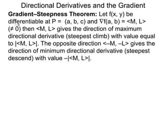 Directional Derivatives and the Gradient
Gradient–Steepness Theorem: Let f(x, y) be
differentiable at P = (a, b, c) and ∇f(a, b) = <M, L>
(≠ 0) then <M, L> gives the direction of maximum
directional derivative (steepest climb) with value equal
to |<M, L>|. The opposite direction <–M, –L> gives the
direction of minimum directional derivative (steepest
descend) with value –|<M, L>|.
 