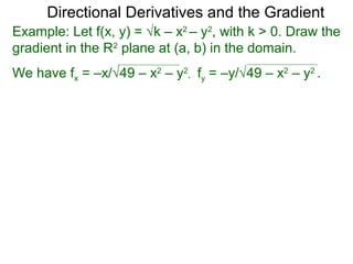 Directional Derivatives and the Gradient
Example: Let f(x, y) = √k – x2 – y2, with k > 0. Draw the
gradient in the R2 plane at (a, b) in the domain.
We have fx = –x/√49 – x2 – y2, fy = –y/√49 – x2 – y2 .
 