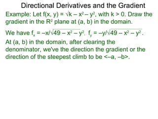 Directional Derivatives and the Gradient
Example: Let f(x, y) = √k – x2 – y2, with k > 0. Draw the
gradient in the R2 plane at (a, b) in the domain.
We have fx = –x/√49 – x2 – y2, fy = –y/√49 – x2 – y2 .
At (a, b) in the domain, after clearing the
denominator, we've the direction the gradient or the
direction of the steepest climb to be <–a, –b>.
 