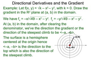 Directional Derivatives and the Gradient
Example: Let f(x, y) = √k – x2 – y2, with k > 0. Draw the
gradient in the R2 plane at (a, b) in the domain.
We have fx = –x/√49 – x2 – y2, fy = –y/√49 – x2 – y2 .
At (a, b) in the domain, after clearing the
denominator, we've the direction the gradient or the
direction of the steepest climb to be <–a, –b>.
                                                   (a,b)
The surface is a hemisphere
centered at the origin hence
<–a, –b> is the direction to the           <–a,–b>
top which is also the direction of
the steepest climb.
 