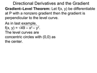 Directional Derivatives and the Gradient
Gradient–Level Theorem: Let f(x, y) be differentiable
at P with a nonzero gradient then the gradient is
perpendicular to the level curve.
As in last example,
f(x, y) = √49 – x2 – y2.
The level curves are
concentric circles with (0,0) as
the center.
 
