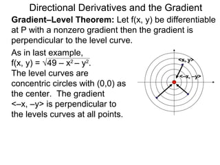 Directional Derivatives and the Gradient
Gradient–Level Theorem: Let f(x, y) be differentiable
at P with a nonzero gradient then the gradient is
perpendicular to the level curve.
As in last example,
                                            <x, y>
f(x, y) = √49 – x2 – y2.
The level curves are                        <–x, –y>
concentric circles with (0,0) as
the center. The gradient
<–x, –y> is perpendicular to
the levels curves at all points.
 