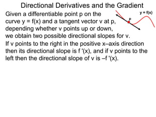 Directional Derivatives and the Gradient
                                                         y = f(x)
Given a differentiable point p on the
                                                    p
curve y = f(x) and a tangent vector v at p,
depending whether v points up or down,
we obtain two possible directional slopes for v.
If v points to the right in the positive x–axis direction
then its directional slope is f '(x), and if v points to the
left then the directional slope of v is –f '(x).
 
