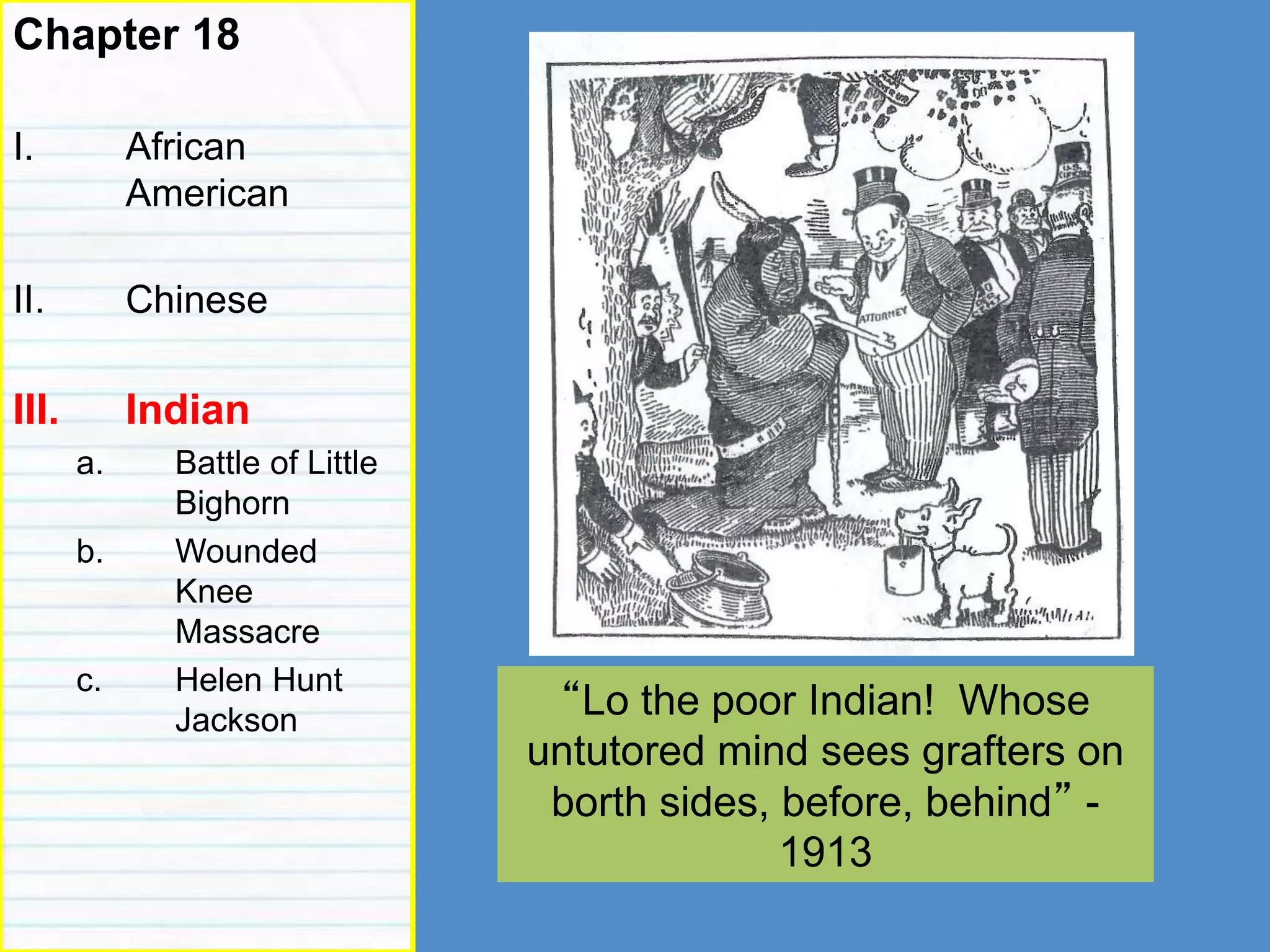 indian
Chapter 18
I. African
American
II. Chinese
III. Indian
a. Battle of Little
Bighorn
b. Wounded
Knee
Massacre
c. Helen Hunt
Jackson “Lo the poor Indian! Whose
untutored mind sees grafters on
borth sides, before, behind” -
1913
 