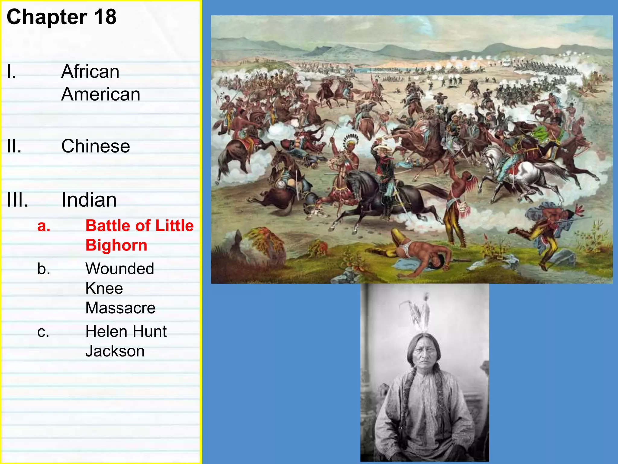 Roots of racism
Chapter 18
I. African
American
II. Chinese
III. Indian
a. Battle of Little
Bighorn
b. Wounded
Knee
Massacre
c. Helen Hunt
Jackson
 