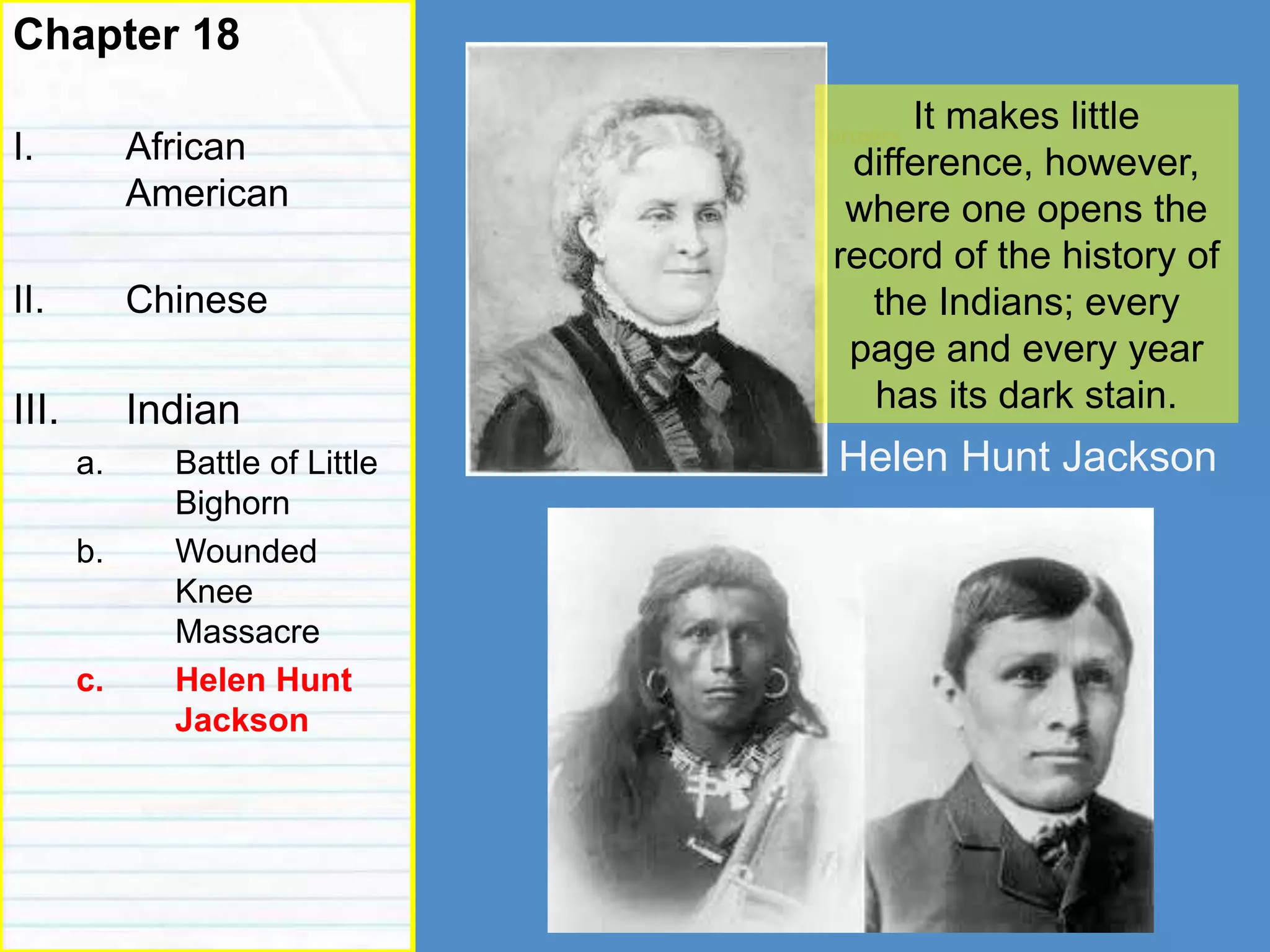 reformers
Chapter 18
I. African
American
II. Chinese
III. Indian
a. Battle of Little
Bighorn
b. Wounded
Knee
Massacre
c. Helen Hunt
Jackson
It makes little
difference, however,
where one opens the
record of the history of
the Indians; every
page and every year
has its dark stain.
Helen Hunt Jackson
 