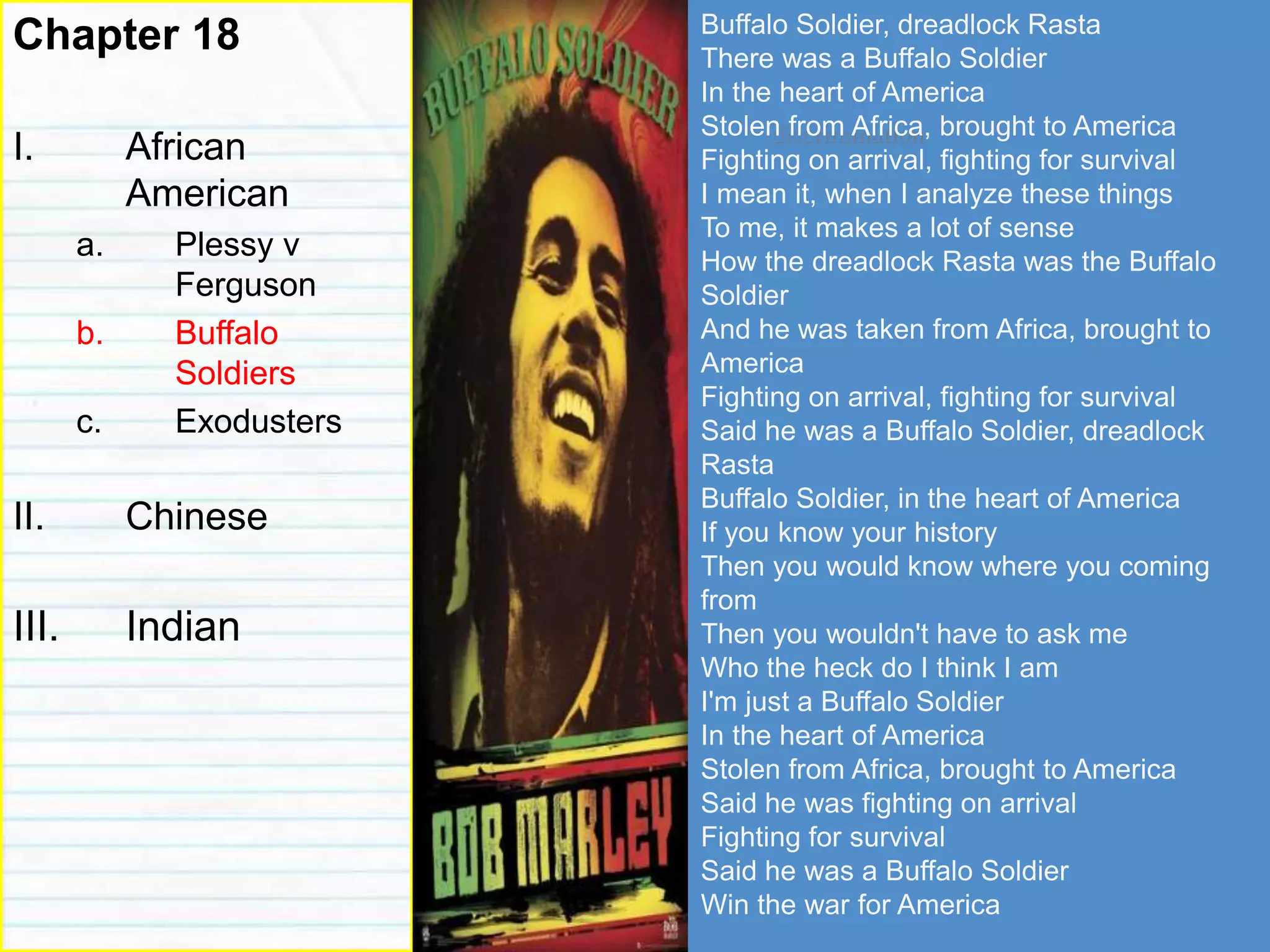 discrimination
Chapter 18
I. African
American
a. Plessy v
Ferguson
b. Buffalo
Soldiers
c. Exodusters
II. Chinese
III. Indian
Buffalo Soldier, dreadlock Rasta
There was a Buffalo Soldier
In the heart of America
Stolen from Africa, brought to America
Fighting on arrival, fighting for survival
I mean it, when I analyze these things
To me, it makes a lot of sense
How the dreadlock Rasta was the Buffalo
Soldier
And he was taken from Africa, brought to
America
Fighting on arrival, fighting for survival
Said he was a Buffalo Soldier, dreadlock
Rasta
Buffalo Soldier, in the heart of America
If you know your history
Then you would know where you coming
from
Then you wouldn't have to ask me
Who the heck do I think I am
I'm just a Buffalo Soldier
In the heart of America
Stolen from Africa, brought to America
Said he was fighting on arrival
Fighting for survival
Said he was a Buffalo Soldier
Win the war for America
 