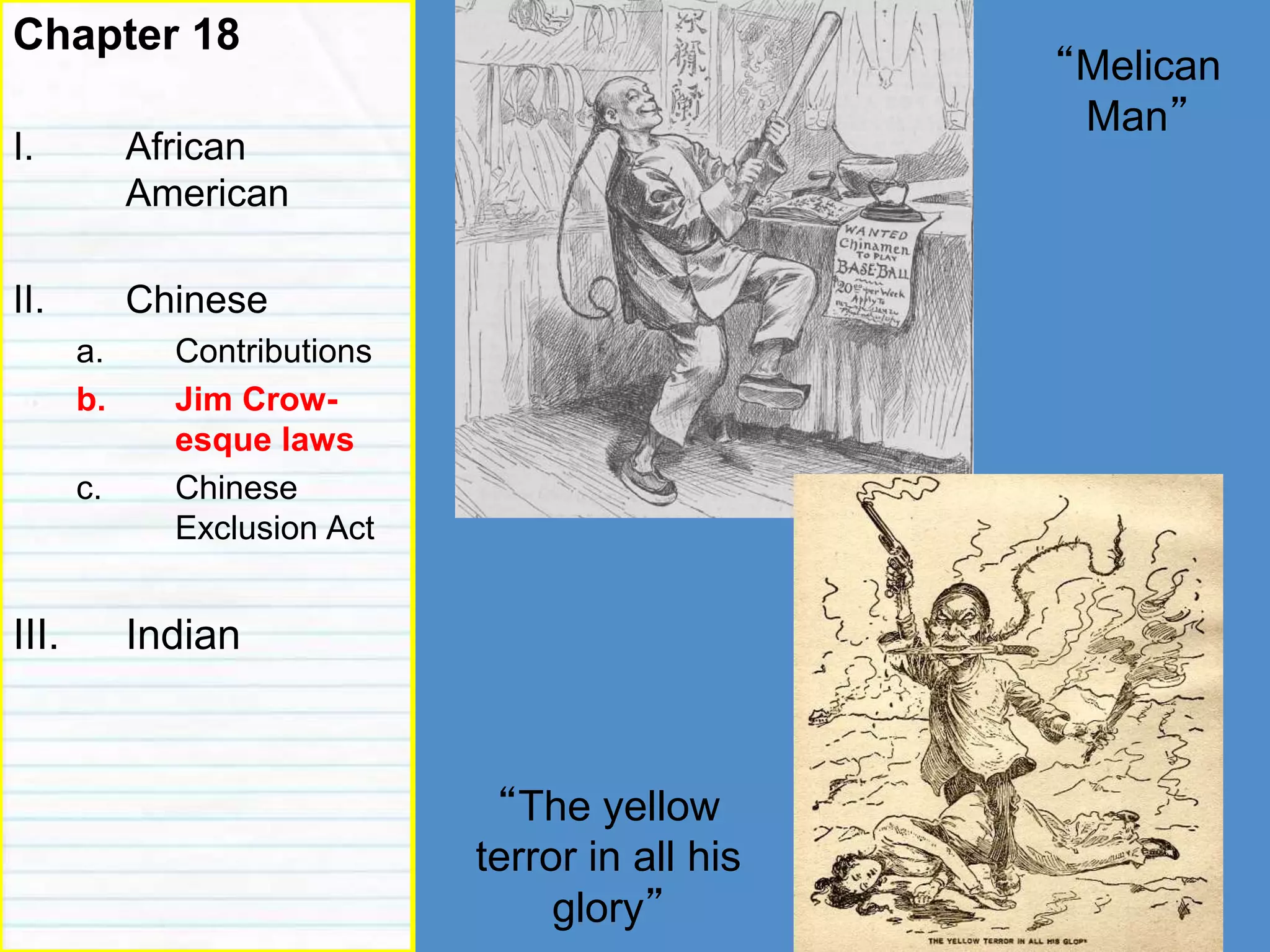 Roots of racism
Chapter 18
I. African
American
II. Chinese
a. Contributions
b. Jim Crow-
esque laws
c. Chinese
Exclusion Act
III. Indian
“The yellow
terror in all his
glory”
“Melican
Man”
 