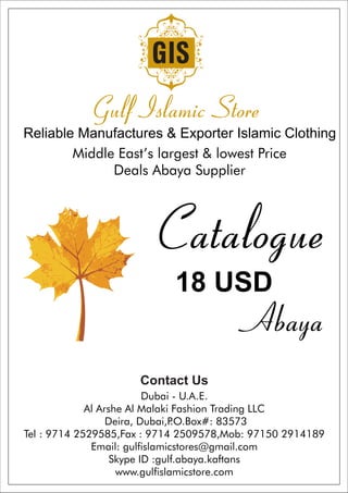 Reliable Manufactures & Exporter Islamic Clothing
Middle East’s largest & lowest Price
Deals Abaya Supplier
Catalogue
18 USD
Abaya
Contact Us
Dubai - U.A.E.
Al Arshe Al Malaki Fashion Trading LLC
Deira, Dubai,P.O.Box#: 83573
Tel : 9714 2529585,Fax : 9714 2509578,Mob: 97150 2914189
Email: gulfislamicstores@gmail.com
Skype ID :gulf.abaya.kaftans
www.gulfislamicstore.com
 