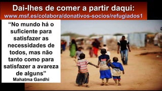 Dai-lhes de comer a partir daqui:Dai-lhes de comer a partir daqui:
www.msf.es/colabora/donativos-socios/refugiados1www.msf.es/colabora/donativos-socios/refugiados1
“No mundo há o
suficiente para
satisfazer as
necessidades de
todos, mas não
tanto como para
satisfazer a avareza
de alguns”
Mahatma Gandhi
 