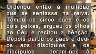 Ordenou então à multidãoOrdenou então à multidão
que se sentasse na relva.que se sentasse na relva.
Tomou os cinco pães e osTomou os cinco pães e os
dois peixes, ergueu os olhosdois peixes, ergueu os olhos
ao Céu e recitou a bênção.ao Céu e recitou a bênção.
Depois partiu os pães e deu-Depois partiu os pães e deu-
os aos discípulos e osos aos discípulos e os
discípulos deram-nos àdiscípulos deram-nos à
 