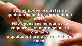 .
.
Já não podes protestar deJá não podes protestar de
qualquer maneira, por qualquerqualquer maneira, por qualquer
coisa,coisa,
Não podes resmungar se teNão podes resmungar se te
requerem, te chateiam ou terequerem, te chateiam ou te
chamamchamam
a qualquer hora e para qualquera qualquer hora e para qualquer
coisa.coisa. .
 