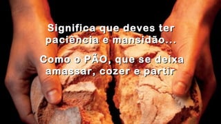 .
.
Significa que deves terSignifica que deves ter
paciência e mansidão...paciência e mansidão...
.
Como o PÃO, que se deixaComo o PÃO, que se deixa
amassar, cozer e partiramassar, cozer e partir
 