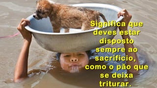 .
.
.
Significa queSignifica que
deves estardeves estar
dispostodisposto
sempre aosempre ao
sacrifício,sacrifício,
como o pão quecomo o pão que
se deixase deixa
triturar.triturar.
 