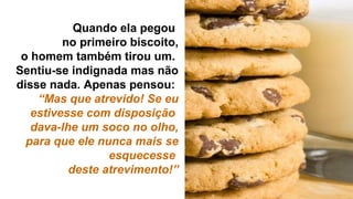 Quando ela pegou
no primeiro biscoito,
o homem também tirou um.
Sentiu-se indignada mas não
disse nada. Apenas pensou:
“Mas que atrevido! Se eu
estivesse com disposição
dava-lhe um soco no olho,
para que ele nunca mais se
esquecesse
deste atrevimento!”
 