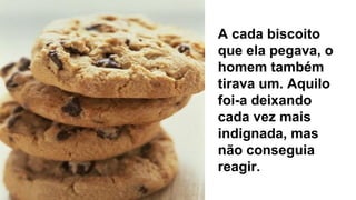 A cada biscoito
que ela pegava, o
homem também
tirava um. Aquilo
foi-a deixando
cada vez mais
indignada, mas
não conseguia
reagir.
 